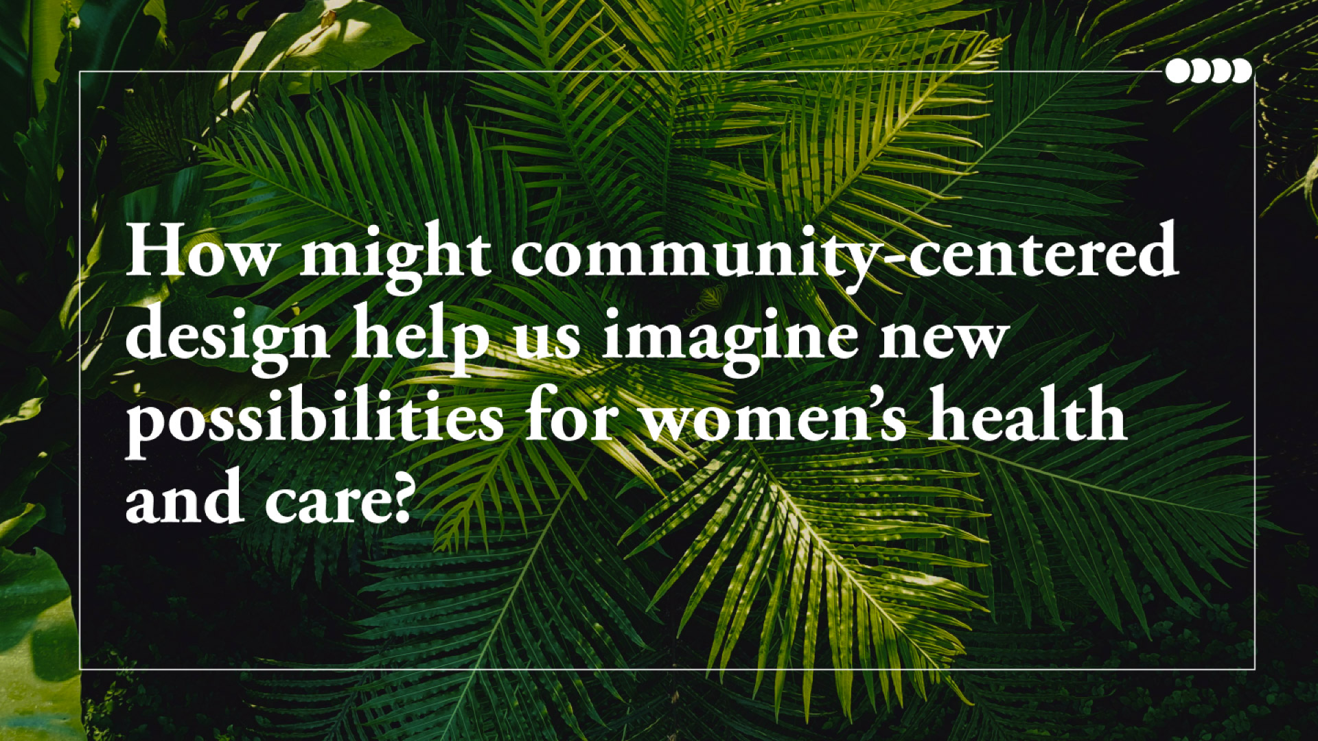 Close-up image of fern leaves with text that reads: How might community-centered design help us imagine new possibilities for women’s health and care?