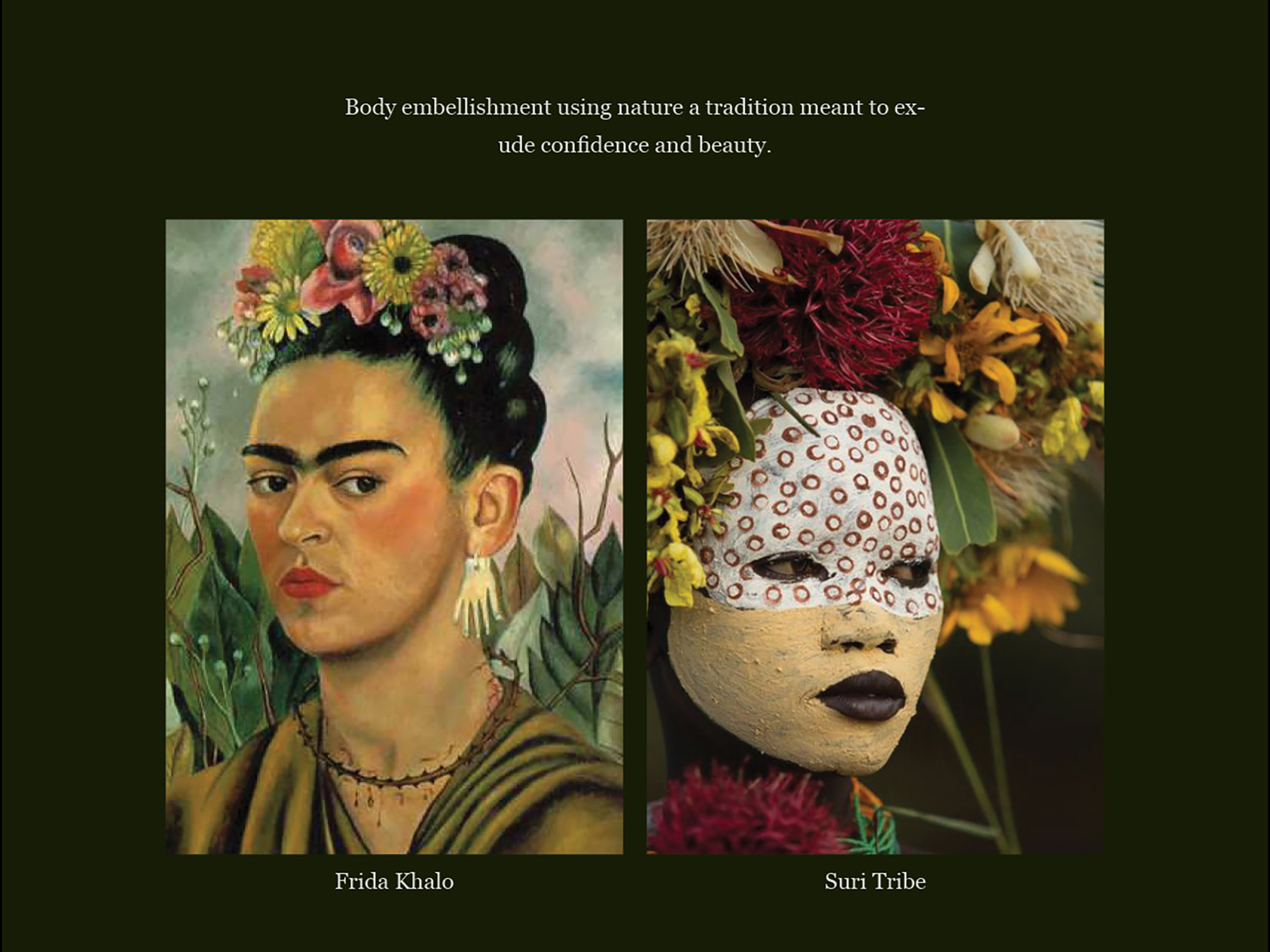 Text: Body embellishment using nature, a tradition meant to exude confidence and beauty. An image of Frida Khalo self portrait, Frida Kahlo faces the viewer with a background of large green leaves and brown branches right behind her. Wearing a crown of red, yellow and white flowers while bleeding from a thorn-like necklace. The second image is of a Suri Tribe woman, her face painted in yellow below the eyes to the chin and the top portion of her face is painted in white with brown circle imprints. She is wearing an elaborate floral crown. Large red flowers in the centre and smaller yellow and orange flowers with green leaves on either side.